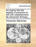 An Inquiry Into The Legality Of Pensions On The Irish Establishment. By Alexander M'aulay, ... di Alexander Macaulay edito da Gale Ecco, Print Editions