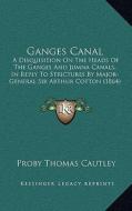 Ganges Canal: A Disquisition on the Heads of the Ganges and Jumna Canals, in Reply to Strictures by Major-General Sir Arthur Cotton di Proby Thomas Cautley edito da Kessinger Publishing