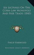 Six Lectures on the Corn-Law Monopoly and Free Trade (1843) di Philip Harwood edito da Kessinger Publishing
