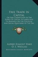 Free Trade in Capital: Or Free Competition in the Supply of Capital to Labor and Its Bearings on the Political and Social Questions of the Da di Alfred Egmont Hake, O. E. Wesslau edito da Kessinger Publishing