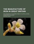 The Manufacture of Iron in Great Britain; With Remarks of the Employment of Capital in Iron-Works and Collieries di George Wilkie edito da Rarebooksclub.com