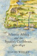 Atlantic Africa and the Spanish Caribbean, 1570-1640 di David Wheat edito da UNIV OF NORTH CAROLINA PR