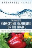 The Guide to Hydroponic Gardening for the Novice: How to Grow Great Vegetables Without Soil di Nathaniel Cross edito da Speedy Publishing Books