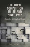 Electoral Competition in Ireland Since 1987: The Politics of Triumph and Despair di Gary Murphy edito da MANCHESTER UNIV PR