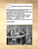 The Elements Of Medicine; Or, A Translation Of The Elementa Medicinae Brunonis. With Large Notes, Illustrations, And Comments. By The Author Of The Or di John Brown edito da Gale Ecco, Print Editions