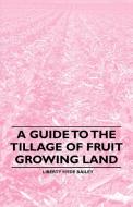 A Guide to the Tillage of Fruit Growing Land di Liberty Hyde Bailey edito da Grant Press