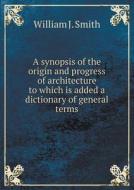 A Synopsis Of The Origin And Progress Of Architecture To Which Is Added A Dictionary Of General Terms di William J Smith edito da Book On Demand Ltd.