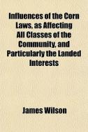Influences Of The Corn Laws, As Affecting All Classes Of The Community, And Particularly The Landed Interests di James Wilson edito da General Books Llc