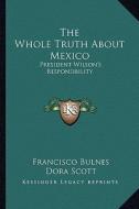 The Whole Truth about Mexico: President Wilson's Responsibility di Francisco Bulnes edito da Kessinger Publishing