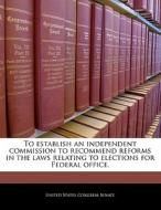 To Establish An Independent Commission To Recommend Reforms In The Laws Relating To Elections For Federal Office. edito da Bibliogov