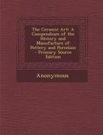 The Ceramic Art: A Compendium of the History and Manufacture of Pottery and Porcelain - Primary Source Edition di Anonymous edito da Nabu Press
