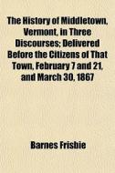 The History Of Middletown, Vermont, In Three Discourses; Delivered Before The Citizens Of That Town, February 7 And 21, And March 30, 1867 di Barnes Frisbie edito da General Books Llc