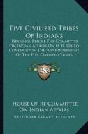 Five Civilized Tribes of Indians: Hearings Before the Committee on Indian Affairs on H. R. 108 to Confer Upon the Superintendent of the Five Civilized di House Of Re Committee on Indian Affairs edito da Kessinger Publishing