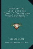 Seven Letters Concerning the Politics of Switzerland: Pending the Outbreak of the Civil War in 1847 (1876) di George Grote edito da Kessinger Publishing