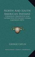 North and South American Indians: Catalogue, Descriptive and Instructive of Catlin's Indian Cartoons (1871) di George Catlin edito da Kessinger Publishing