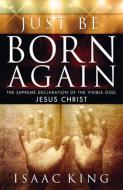 Just Be Born Again: The Supreme Declaration of the Visible God, Jesus Christ di Isaac King edito da CREATION HOUSE