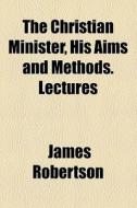 The Christian Minister, His Aims And Methods. Lectures di James Robertson edito da General Books Llc