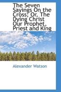 The Seven Sayings On The Cross; Or, The Dying Christ Our Prophet, Priest And King di Research Fellow Alexander Watson edito da Bibliolife