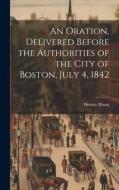 An Oration, Delivered Before the Authorities of the City of Boston, July 4, 1842 di Horace Mann edito da LEGARE STREET PR