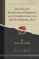 Die Politik Kursachsens Wa Hrend Des Interregnums Und Der Kaiserwahl 1612 (classic Reprint) di Dietrich Kohl edito da Forgotten Books