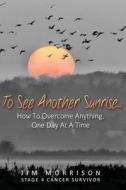 To See Another Sunrise...: How to Overcome Anything, One Day at a Time di Jim Morrison edito da Createspace