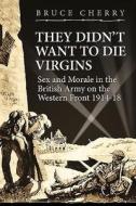 They Didn't Want to Die Virgins: Sex and Morale in the British Army on the Western Front 1914-1918 di Bruce Cherry edito da PAPERBACKSHOP UK IMPORT