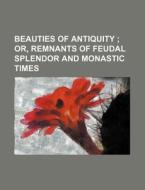 Beauties of Antiquity; Or, Remnants of Feudal Splendor and Monastic Times di Books Group edito da Rarebooksclub.com