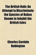 The British Rubi; An Attempt To Discriminate The Species Of Rubus Known To Inhabit The British Isles di Charles Cardale Babington edito da General Books Llc