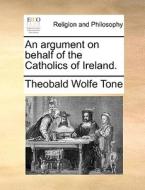An Argument On Behalf Of The Catholics Of Ireland di Theobald Wolfe Tone edito da Gale Ecco, Print Editions