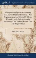 A Compendious System Of Astronomy, In A Course Of Familiar Lectures; ... Also Trigonometrical And Celestial Problems, With A Key To The Ephemeris, And di Margaret Bryan edito da Gale Ecco, Print Editions