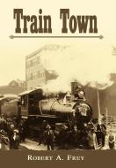 Train Town di Robert A. Frey edito da AuthorHouse