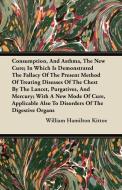 Consumption, and Asthma, the New Cure; In Which Is Demonstrated the Fallacy of the Present Method of Treating Diseases o di William Hamilton Kittoe edito da Howard Press