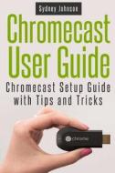 Chromecast User Guide: Chromecast Setup Guide with Tips and Tricks di Sydney Johnson edito da Createspace
