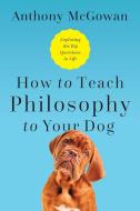 How to Teach Philosophy to Your Dog: Exploring the Big Questions in Life di Anthony McGowan edito da PEGASUS BOOKS