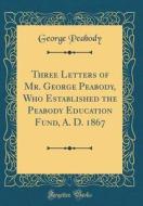 Three Letters of Mr. George Peabody, Who Established the Peabody Education Fund, A. D. 1867 (Classic Reprint) di George Peabody edito da Forgotten Books