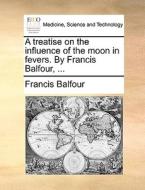 A Treatise On The Influence Of The Moon In Fevers. By Francis Balfour, di Francis Balfour edito da Gale Ecco, Print Editions