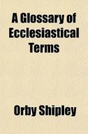 A Glossary Of Ecclesiastical Terms di Orby Shipley edito da General Books