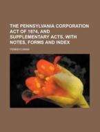 The Pennsylvania Corporation Act of 1874, and Supplementary Acts, with Notes, Forms and Index di Pennsylvania edito da Rarebooksclub.com