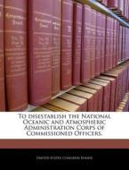 To Disestablish The National Oceanic And Atmospheric Administration Corps Of Commissioned Officers. edito da Bibliogov