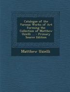Catalogue of the Various Works of Art Forming the Collection of Matthew Uzielli ... di Matthew Uzielli edito da Nabu Press
