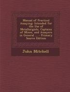 Manual of Practical Assaying: Intended for the Use of Metallurgists, Captains of Mines, and Assayers in General ... di John Mitchell edito da Nabu Press