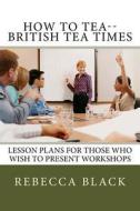 How to Tea--British Tea Times: Lesson Plans for Those Who Wish to Present Workshops di Rebecca Black edito da Createspace
