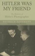 Hitler Was My Friend: Memoirs of Hitler's Photographer di Heinrich Hoffman edito da Pen & Sword Books Ltd