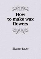 How To Make Wax Flowers di Eleanor Lever edito da Book On Demand Ltd.