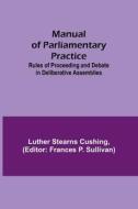 Manual of Parliamentary Practice; Rules of Proceeding and Debate in Deliberative Assemblies di Luther Stearns Cushing edito da Alpha Editions