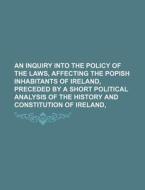 An Inquiry Into The Policy Of The Laws, Affecting The Popish Inhabitants Of Ireland, Preceded By A Short Political Analysis Of The History And Constit di Books Group edito da General Books Llc