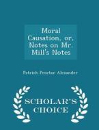 Moral Causation, Or, Notes On Mr. Mill's Notes - Scholar's Choice Edition di Patrick Proctor Alexander edito da Scholar's Choice