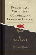 Paganism And Christianty Compared, In A Course Of Letures (classic Reprint) di John Ireland edito da Forgotten Books