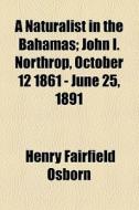 A Naturalist In The Bahamas; John I. Northrop, October 12 1861 - June 25, 1891 di Henry Fairfield Osborn edito da General Books Llc