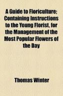A Guide To Floriculture; Containing Instructions To The Young Florist, For The Management Of The Most Popular Flowers Of The Day di Thomas Winter edito da General Books Llc